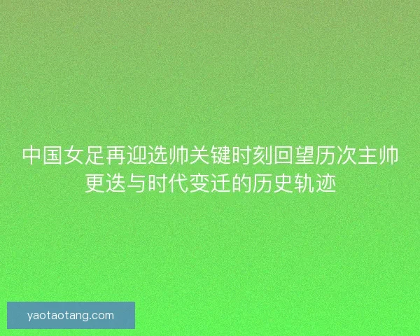 中国女足再迎选帅关键时刻回望历次主帅更迭与时代变迁的历史轨迹