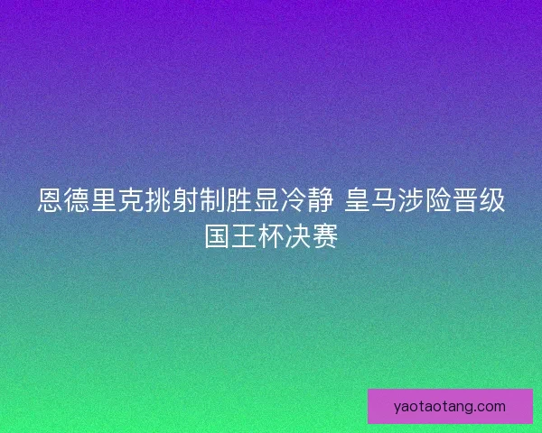 恩德里克挑射制胜显冷静 皇马涉险晋级国王杯决赛