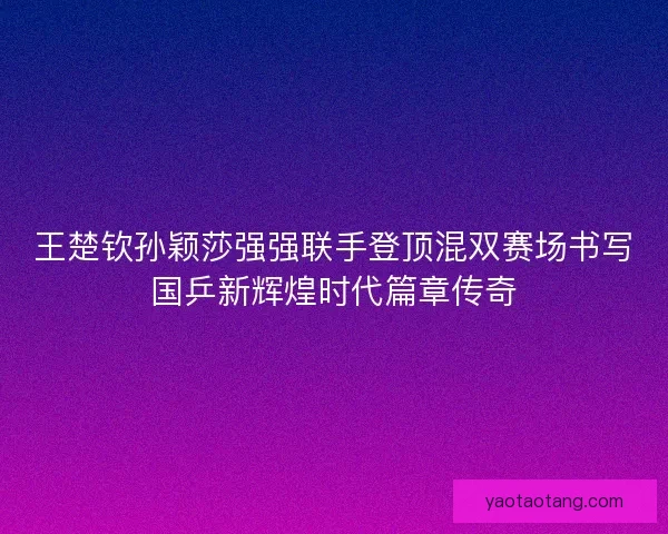 王楚钦孙颖莎强强联手登顶混双赛场书写国乒新辉煌时代篇章传奇
