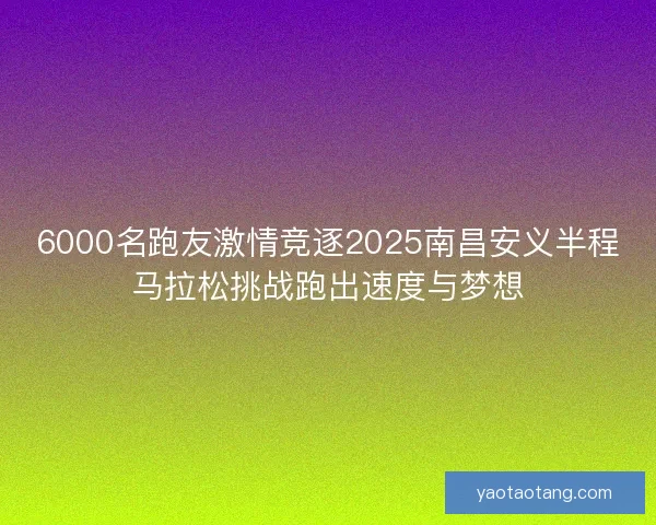 6000名跑友激情竞逐2025南昌安义半程马拉松挑战跑出速度与梦想