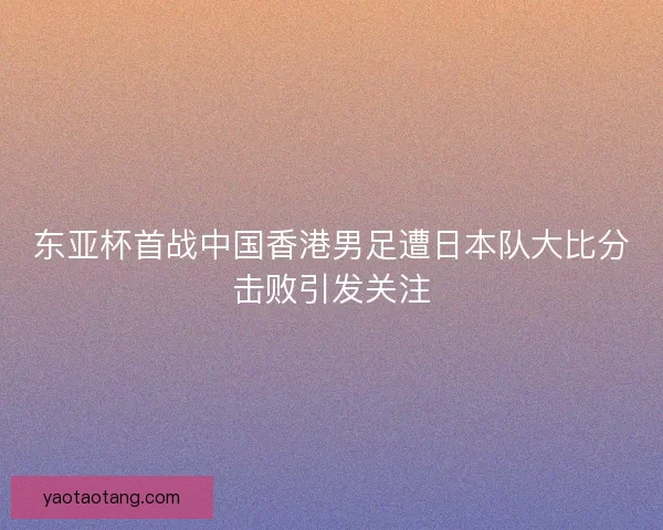 东亚杯首战中国香港男足遭日本队大比分击败引发关注