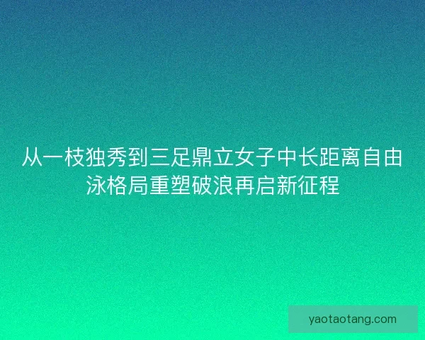 从一枝独秀到三足鼎立女子中长距离自由泳格局重塑破浪再启新征程