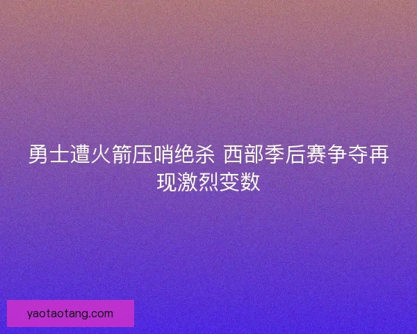 勇士遭火箭压哨绝杀 西部季后赛争夺再现激烈变数