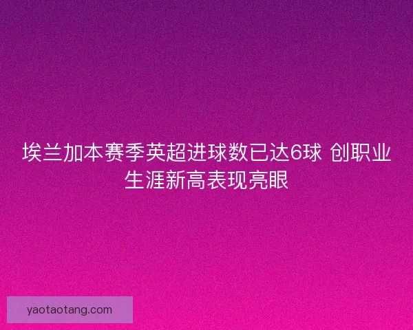 埃兰加本赛季英超进球数已达6球 创职业生涯新高表现亮眼