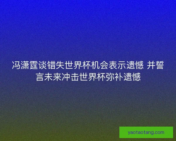 冯潇霆谈错失世界杯机会表示遗憾 并誓言未来冲击世界杯弥补遗憾