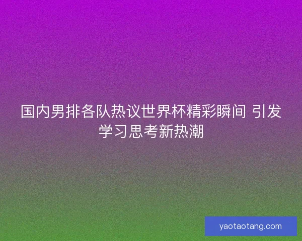 国内男排各队热议世界杯精彩瞬间 引发学习思考新热潮 国内男排各队热议世界杯精彩瞬间 引发学习思考新热潮