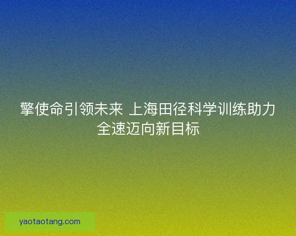 擎使命引领未来 上海田径科学训练助力全速迈向新目标 擎使命引领未来 上海田径科学训练助力全速迈向新目标