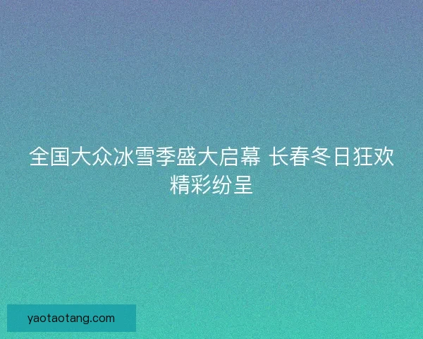全国大众冰雪季盛大启幕 长春冬日狂欢精彩纷呈