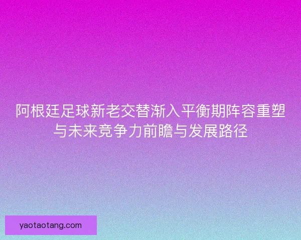 阿根廷足球新老交替渐入平衡期阵容重塑与未来竞争力前瞻与发展路径