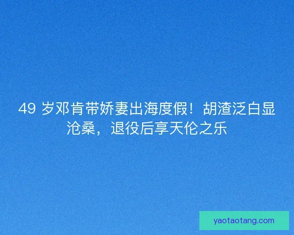 49 岁邓肯带娇妻出海度假！胡渣泛白显沧桑，退役后享天伦之乐