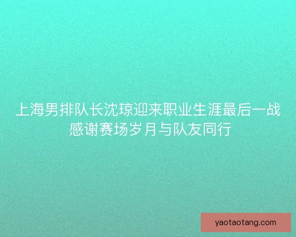 上海男排队长沈琼迎来职业生涯最后一战 感谢赛场岁月与队友同行 上海男排队长沈琼迎来职业生涯最后一战 感谢赛场岁月与队友同行