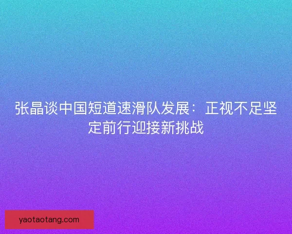张晶谈中国短道速滑队发展：正视不足坚定前行迎接新挑战