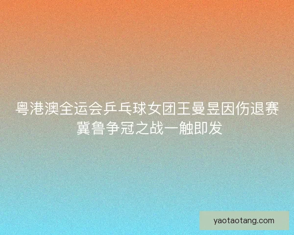 粤港澳全运会乒乓球女团王曼昱因伤退赛 冀鲁争冠之战一触即发