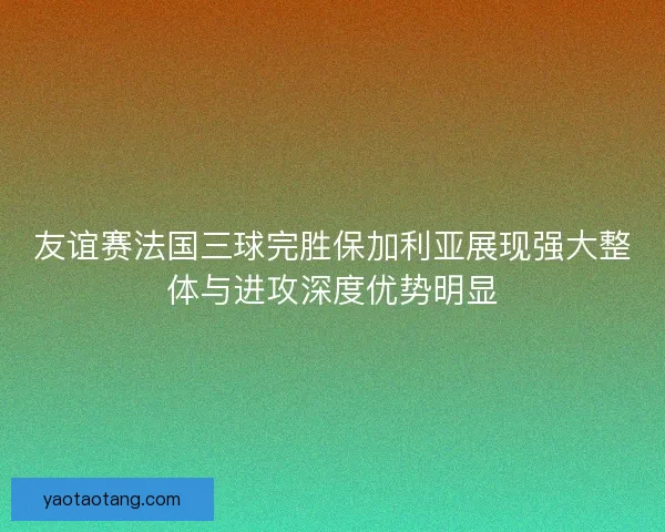 友谊赛法国三球完胜保加利亚展现强大整体与进攻深度优势明显
