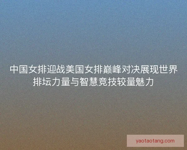 中国女排迎战美国女排巅峰对决展现世界排坛力量与智慧竞技较量魅力