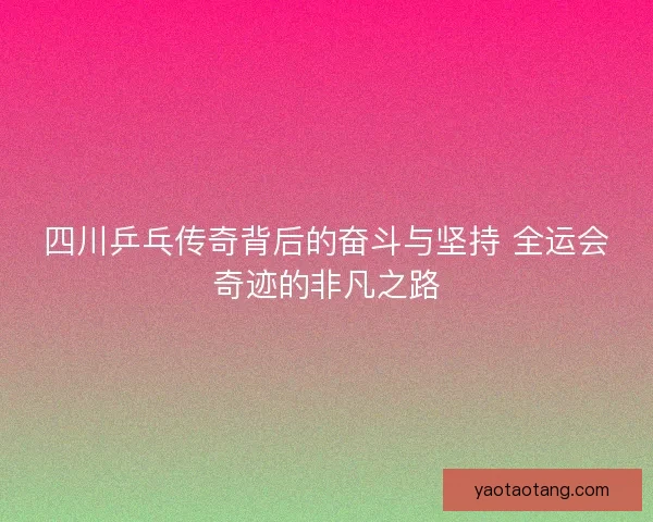 四川乒乓传奇背后的奋斗与坚持 全运会奇迹的非凡之路