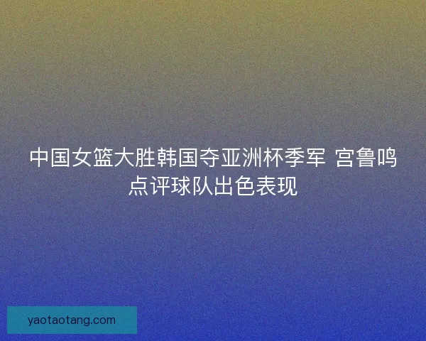 中国女篮大胜韩国夺亚洲杯季军 宫鲁鸣点评球队出色表现 中国女篮大胜韩国夺亚洲杯季军 宫鲁鸣点评球队出色表现