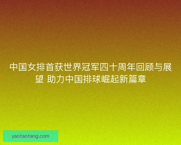 中国女排首获世界冠军四十周年回顾与展望 助力中国排球崛起新篇章
